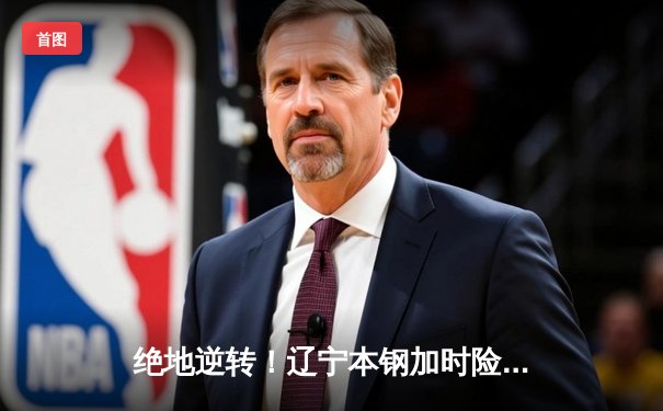 绝地逆转！辽宁本钢加时险胜广东华南虎，CBA总决赛悬念再起